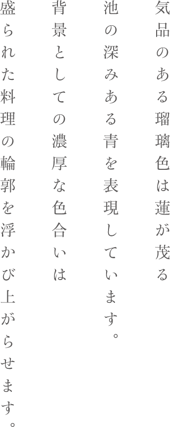 気品のある瑠璃色は蓮が茂る池の深みある青を表現しています。背景としての濃厚な色合いは盛られた料理の輪郭を浮かび上がらせます。